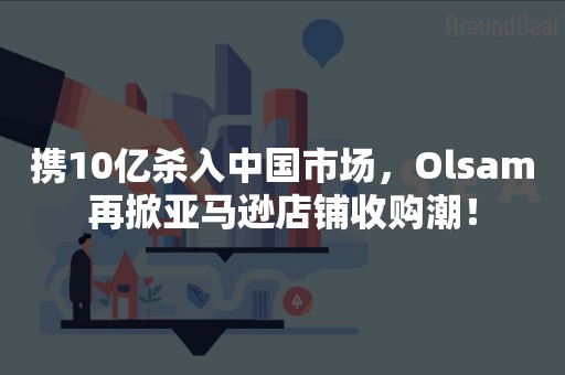 携10亿杀入中国市场，Olsam再掀亚马逊店铺收购潮！