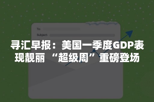 寻汇早报：美国一季度GDP表现靓丽 “超级周”重磅登场