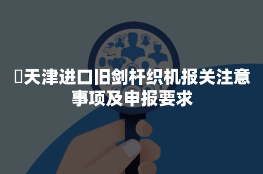 ​天津进口旧剑杆织机报关注意事项及申报要求