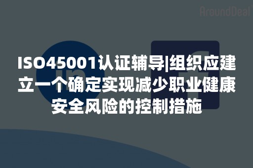 ISO45001认证辅导|组织应建立一个确定实现减少职业健康安全风险的控制措施