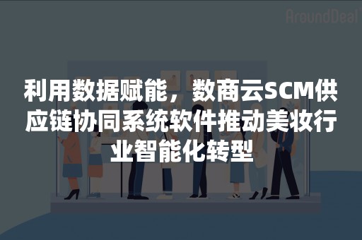 利用数据赋能，数商云SCM供应链协同系统软件推动美妆行业智能化转型