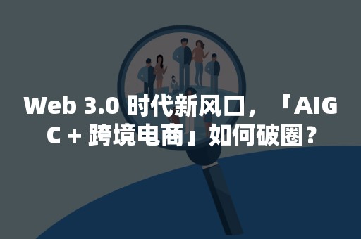 Web 3.0 时代新风口，「AIGC + 跨境电商」如何破圈？