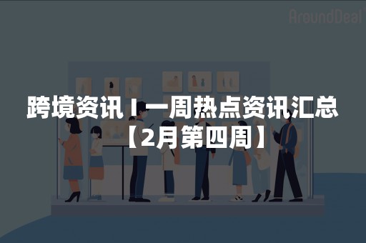 跨境资讯 І 一周热点资讯汇总【2月第四周】