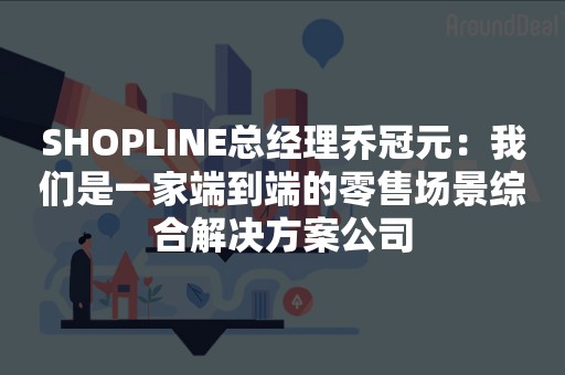 SHOPLINE总经理乔冠元：我们是一家端到端的零售场景综合解决方案公司