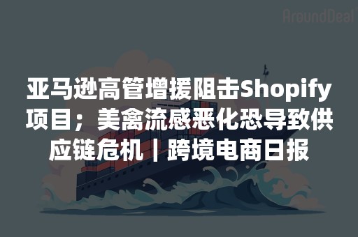 亚马逊高管增援阻击Shopify项目；美禽流感恶化恐导致供应链危机｜跨境电商日报