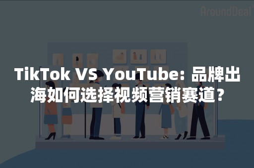 TikTok VS YouTube: 品牌出海如何选择视频营销赛道？