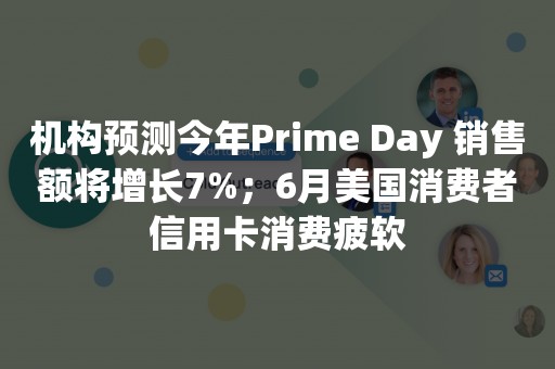 机构预测今年Prime Day 销售额将增长7%；6月美国消费者信用卡消费疲软