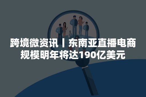 跨境微资讯丨东南亚直播电商规模明年将达190亿美元