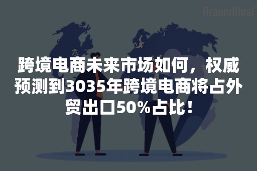 跨境电商未来市场如何，权威预测到3035年跨境电商将占外贸出口50%占比！