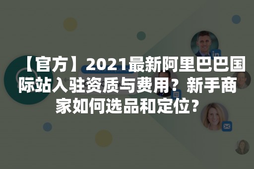 【官方】2021最新阿里巴巴国际站入驻资质与费用？新手商家如何选品和定位？