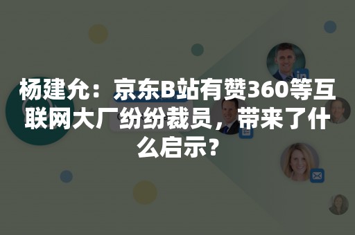 杨建允：京东B站有赞360等互联网大厂纷纷裁员，带来了什么启示？