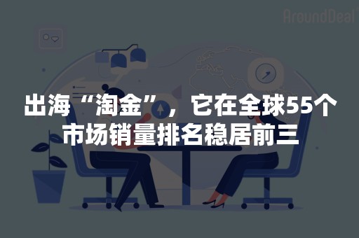 出海“淘金”，它在全球55个市场销量排名稳居前三