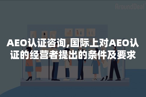 AEO认证咨询,国际上对AEO认证的经营者提出的条件及要求