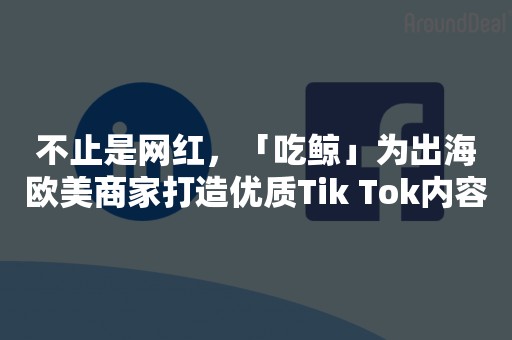 不止是网红，「吃鲸」为出海欧美商家打造优质Tik Tok内容