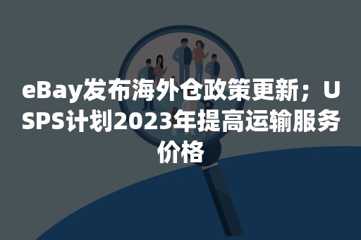 eBay发布海外仓政策更新；USPS计划2023年提高运输服务价格