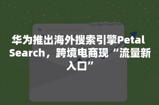 华为推出海外搜索引擎Petal Search，跨境电商现“流量新入口”