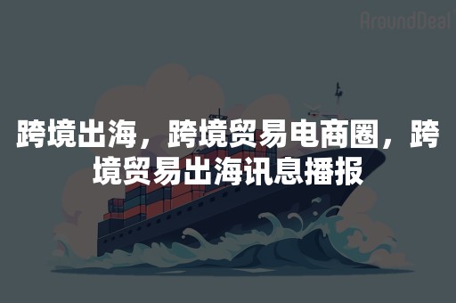 跨境出海，跨境贸易电商圈，跨境贸易出海讯息播报