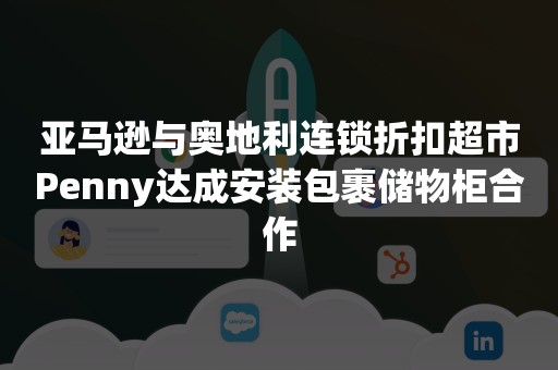 亚马逊与奥地利连锁折扣超市Penny达成安装包裹储物柜合作