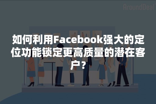 如何利用Facebook强大的定位功能锁定更高质量的潜在客户？