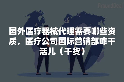 国外医疗器械代理需要哪些资质，医疗公司国际营销部咋干活儿（干货）