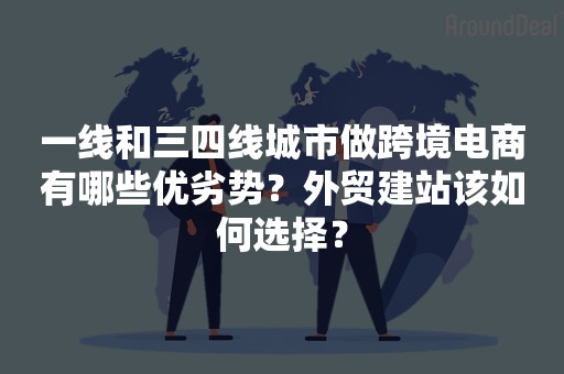 一线和三四线城市做跨境电商有哪些优劣势？外贸建站该如何选择？