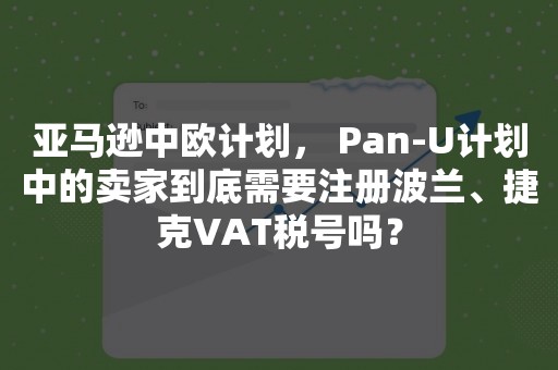 亚马逊中欧计划， Pan-U计划中的卖家到底需要注册波兰、捷克VAT税号吗？