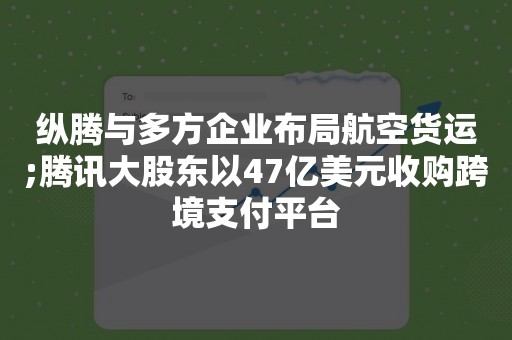 纵腾与多方企业布局航空货运;腾讯大股东以47亿美元收购跨境支付平台