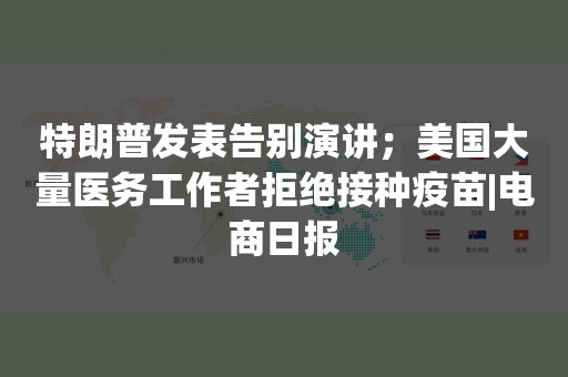 特朗普发表告别演讲；美国大量医务工作者拒绝接种疫苗|电商日报