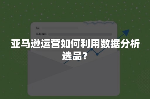 亚马逊运营如何利用数据分析选品？