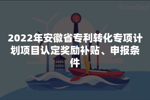 2022年安徽省专利转化专项计划项目认定奖励补贴、申报条件