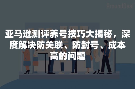 亚马逊测评养号技巧大揭秘，深度解决防关联、防封号、成本高的问题