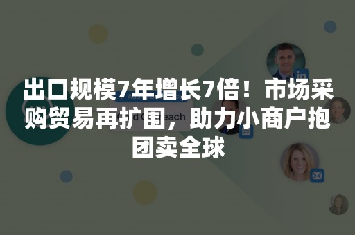 出口规模7年增长7倍！市场采购贸易再扩围，助力小商户抱团卖全球