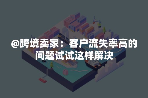 @跨境卖家：客户流失率高的问题试试这样解决