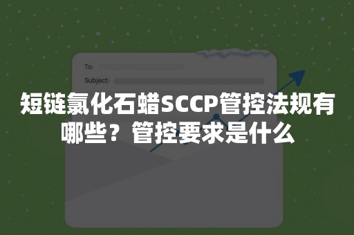 短链氯化石蜡SCCP管控法规有哪些？管控要求是什么