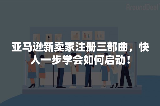 亚马逊新卖家注册三部曲，快人一步学会如何启动！