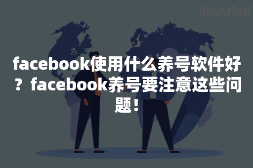 facebook使用什么养号软件好？facebook养号要注意这些问题！