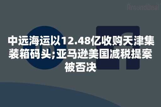 中远海运以12.48亿收购天津集装箱码头;亚马逊美国减税提案被否决