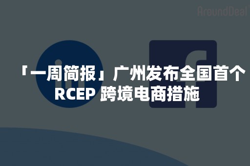 「一周简报」广州发布全国首个 RCEP 跨境电商措施