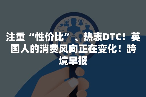 注重“性价比”、热衷DTC！英国人的消费风向正在变化！跨境早报