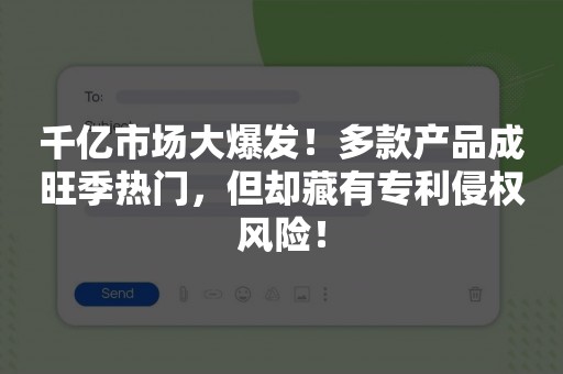 千亿市场大爆发！多款产品成旺季热门，但却藏有专利侵权风险！