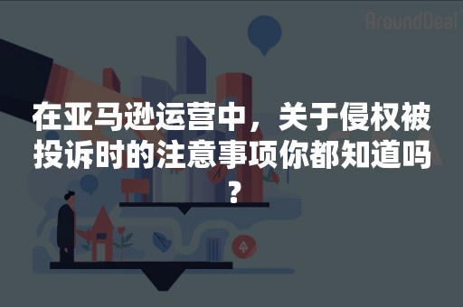 在亚马逊运营中，关于侵权被投诉时的注意事项你都知道吗？