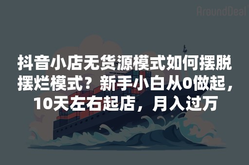 抖音小店无货源模式如何摆脱摆烂模式？新手小白从0做起，10天左右起店，月入过万