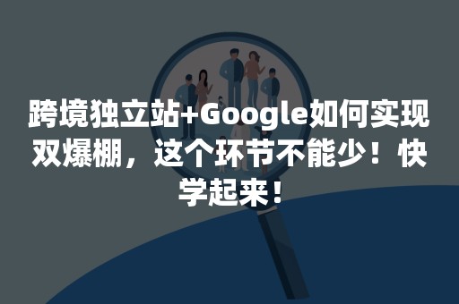 跨境独立站+Google如何实现双爆棚，这个环节不能少！快学起来！