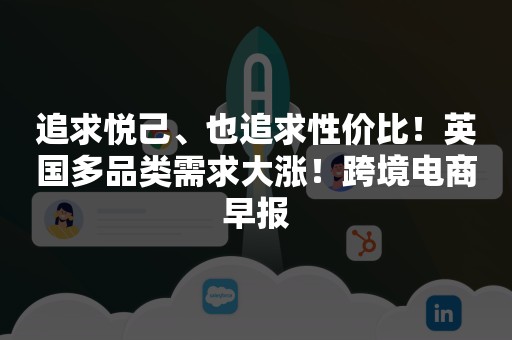 追求悦己、也追求性价比！英国多品类需求大涨！跨境电商早报