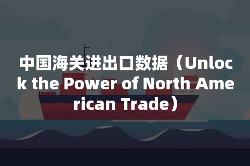 中国海关进出口数据（Unlock the Power of North American Trade）