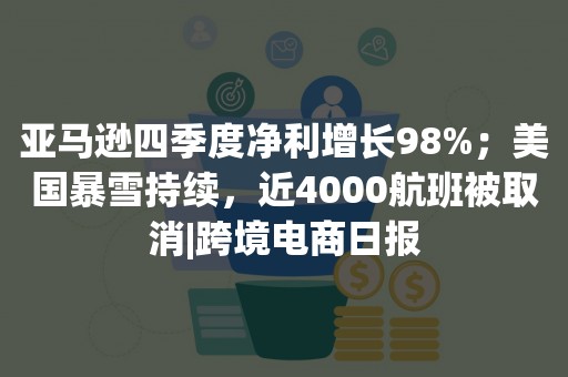 亚马逊四季度净利增长98%；美国暴雪持续，近4000航班被取消|跨境电商日报