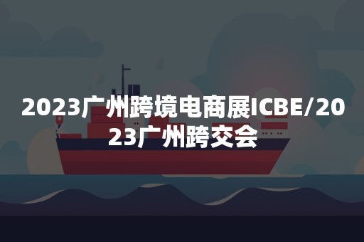 2023广州跨境电商展ICBE/2023广州跨交会