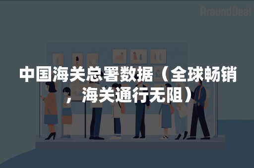 中国海关总署数据（全球畅销，海关通行无阻）