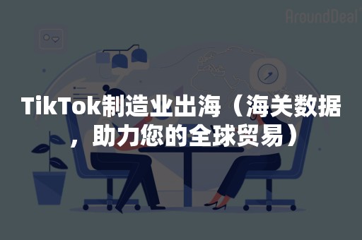 TikTok制造业出海（海关数据，助力您的全球贸易）