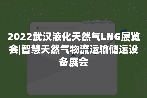 2022武汉液化天然气LNG展览会|智慧天然气物流运输储运设备展会